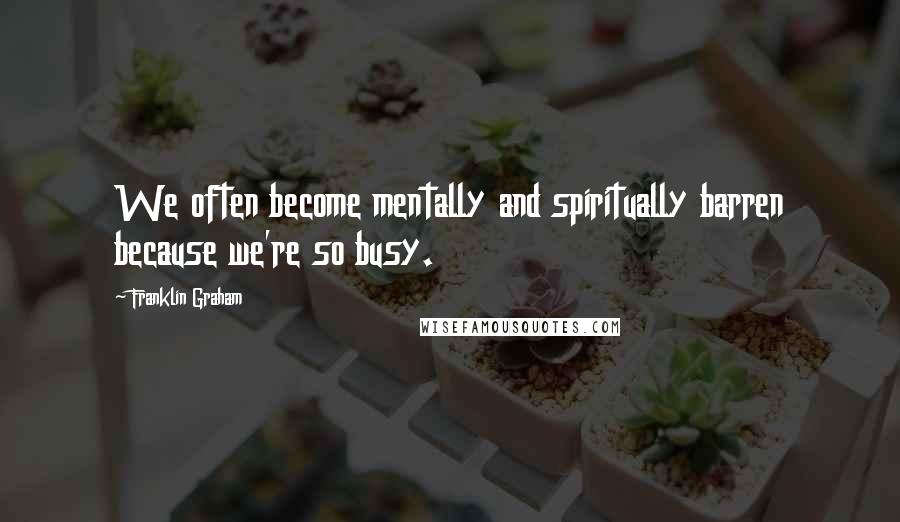 Franklin Graham quotes: We often become mentally and spiritually barren because we're so busy.