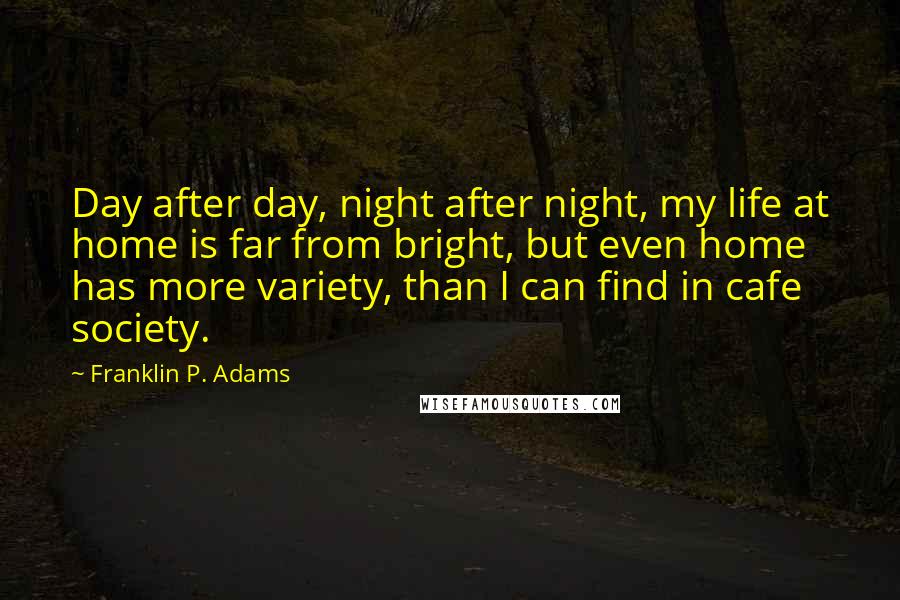 Franklin P. Adams quotes: Day after day, night after night, my life at home is far from bright, but even home has more variety, than I can find in cafe society. Franklin P. Adams quotes: Day after day, night after night, my life at home is far from bright, but even home has more variety, than I can find in cafe society.