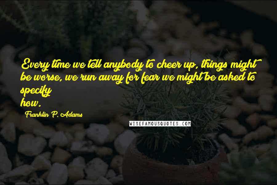 Franklin P. Adams quotes: Every time we tell anybody to cheer up, things might be worse, we run away for fear we might be asked to specify how.