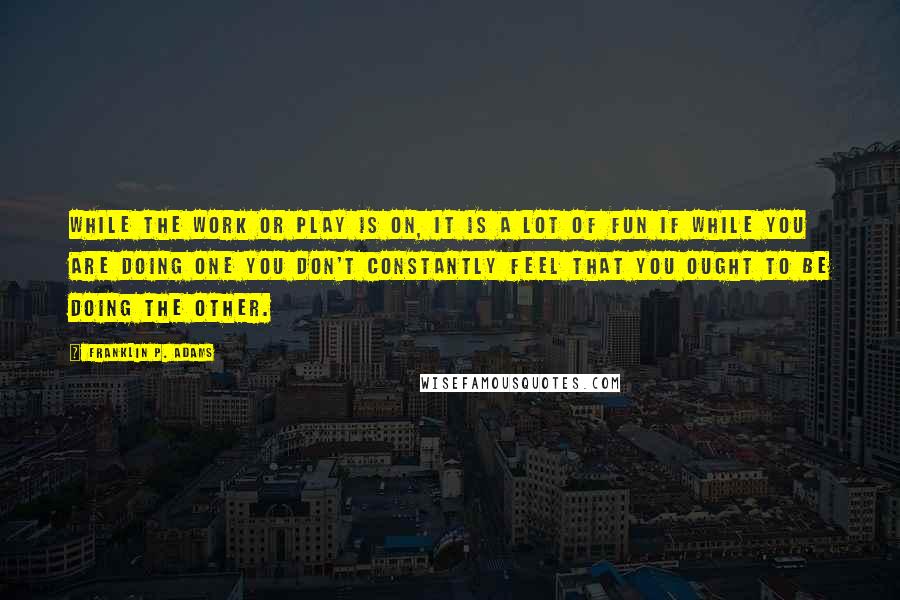 Franklin P. Adams quotes: While the work or play is on, it is a lot of fun if while you are doing one you don't constantly feel that you ought to be doing the Franklin P. Adams quotes: While the work or play is on, it is a lot of fun if while you are doing one you don't constantly feel that you ought to be doing the