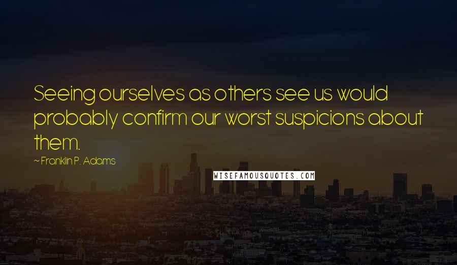 Franklin P. Adams quotes: Seeing ourselves as others see us would probably confirm our worst suspicions about them.