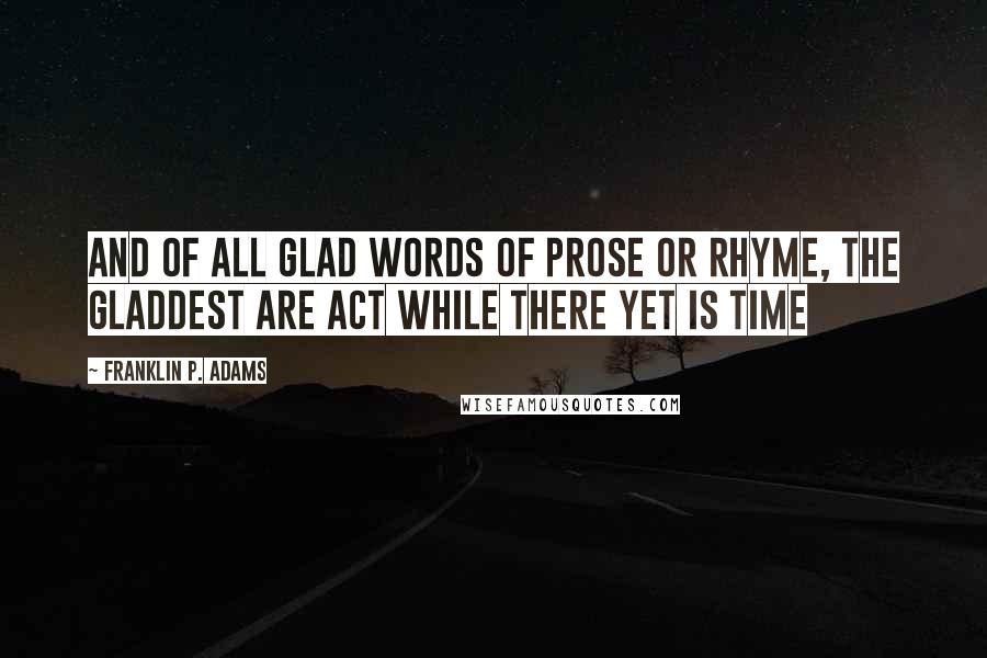 Franklin P. Adams quotes: And of all glad words of prose or rhyme, The gladdest are Act while there yet is time