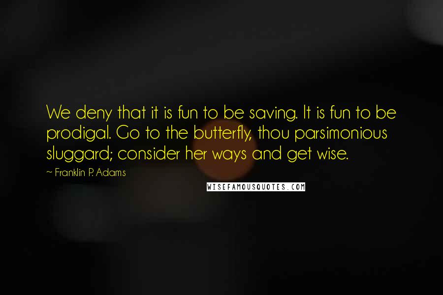 Franklin P. Adams quotes: We deny that it is fun to be saving. It is fun to be prodigal. Go to the butterfly, thou parsimonious sluggard; consider her ways and get wise. Franklin P. Adams quotes: We deny that it is fun to be saving. It is fun to be prodigal. Go to the butterfly, thou parsimonious sluggard; consider her ways and get wise.