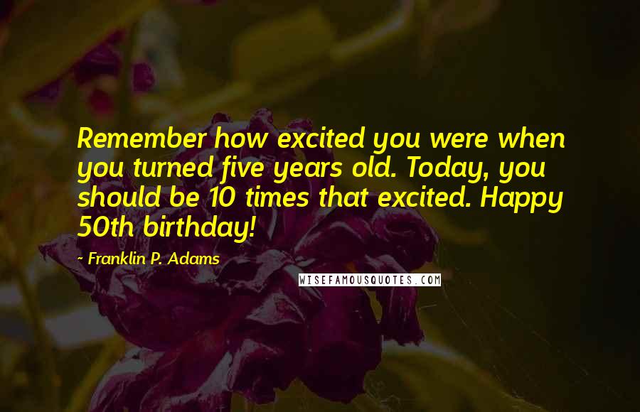 Franklin P. Adams quotes: Remember how excited you were when you turned five years old. Today, you should be 10 times that excited. Happy 50th birthday! Franklin P. Adams quotes: Remember how excited you were when you turned five years old. Today, you should be 10 times that excited. Happy 50th birthday!