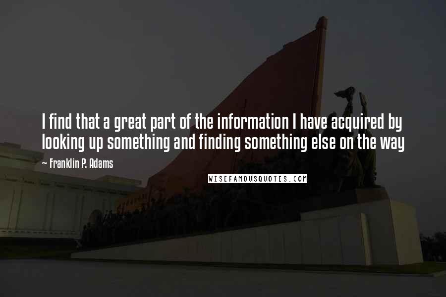 Franklin P. Adams quotes: I find that a great part of the information I have acquired by looking up something and finding something else on the way