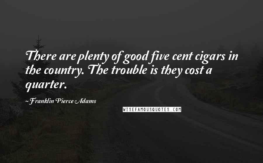 Franklin Pierce Adams quotes: There are plenty of good five cent cigars in the country. The trouble is they cost a quarter.