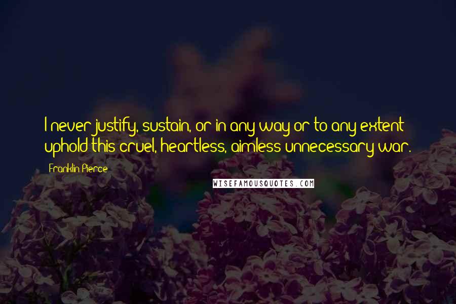 Franklin Pierce quotes: I never justify, sustain, or in any way or to any extent uphold this cruel, heartless, aimless unnecessary war.