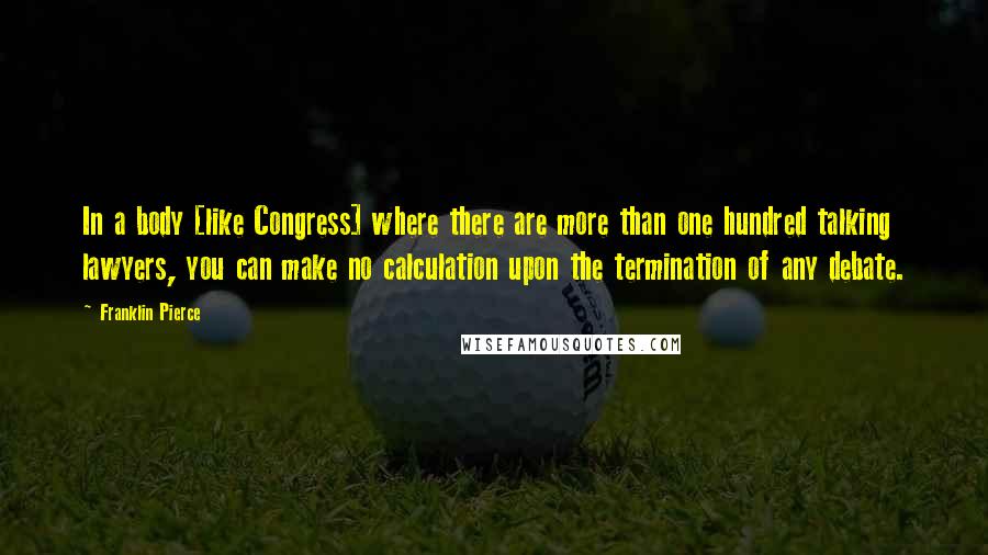 Franklin Pierce quotes: In a body [like Congress] where there are more than one hundred talking lawyers, you can make no calculation upon the termination of any debate.