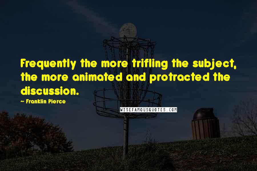 Franklin Pierce quotes: Frequently the more trifling the subject, the more animated and protracted the discussion.