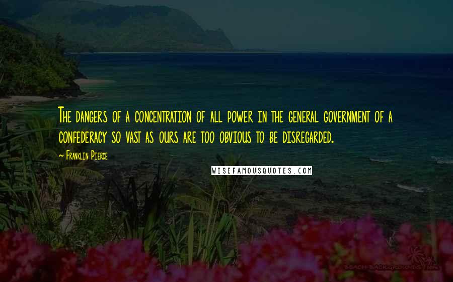 Franklin Pierce quotes: The dangers of a concentration of all power in the general government of a confederacy so vast as ours are too obvious to be disregarded.