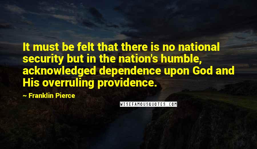 Franklin Pierce quotes: It must be felt that there is no national security but in the nation's humble, acknowledged dependence upon God and His overruling providence. Franklin Pierce quotes: It must be felt that there is no national security but in the nation's humble, acknowledged dependence upon God and His overruling providence.