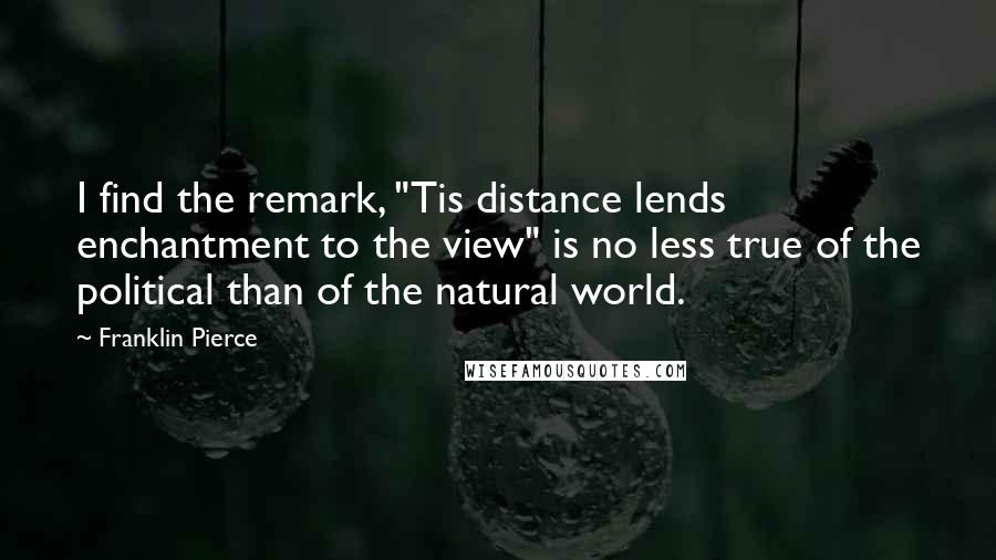 Franklin Pierce quotes: I find the remark, "Tis distance lends enchantment to the view" is no less true of the political than of the natural world.