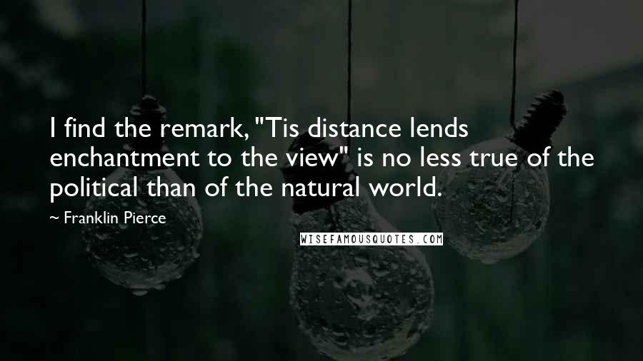 Franklin Pierce quotes: I find the remark, "Tis distance lends enchantment to the view" is no less true of the political than of the natural world. Franklin Pierce quotes: I find the remark, "Tis distance lends enchantment to the view" is no less true of the political than of the natural world.