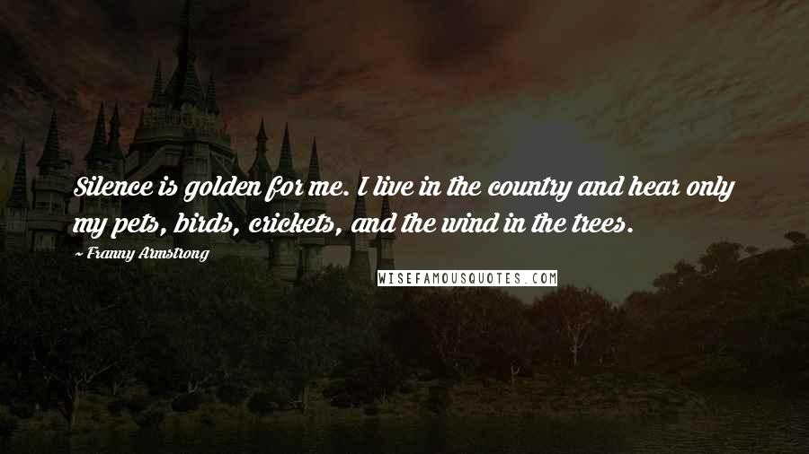 Franny Armstrong quotes: Silence is golden for me. I live in the country and hear only my pets, birds, crickets, and the wind in the trees. Franny Armstrong quotes: Silence is golden for me. I live in the country and hear only my pets, birds, crickets, and the wind in the trees.