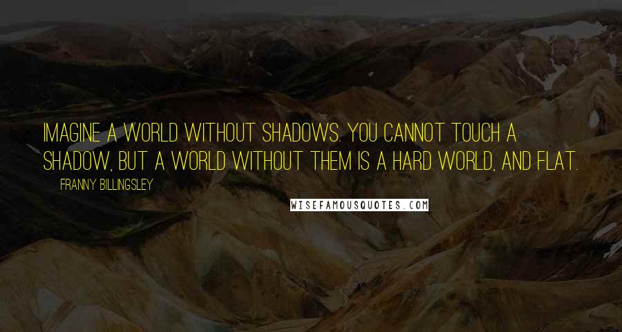 Franny Billingsley quotes: Imagine a world without shadows. You cannot touch a shadow, but a world without them is a hard world, and flat. Franny Billingsley quotes: Imagine a world without shadows. You cannot touch a shadow, but a world without them is a hard world, and flat.
