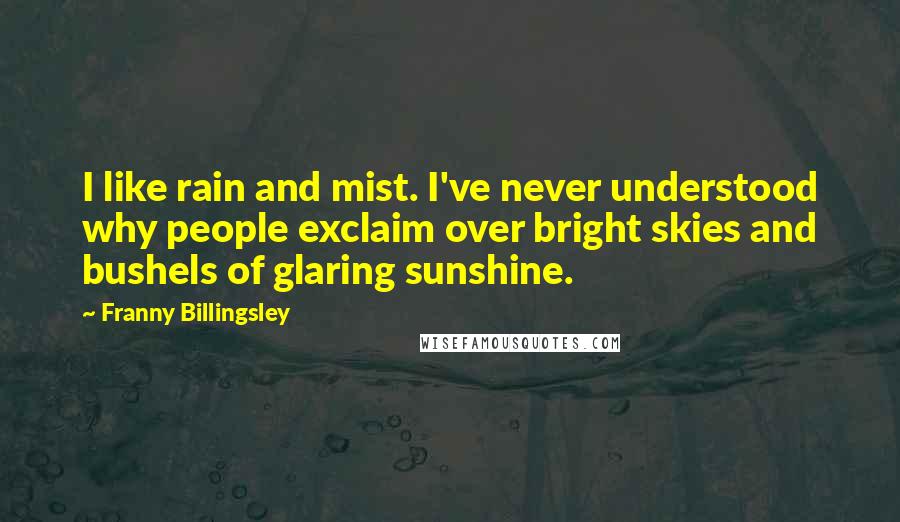 Franny Billingsley quotes: I like rain and mist. I've never understood why people exclaim over bright skies and bushels of glaring sunshine. Franny Billingsley quotes: I like rain and mist. I've never understood why people exclaim over bright skies and bushels of glaring sunshine.