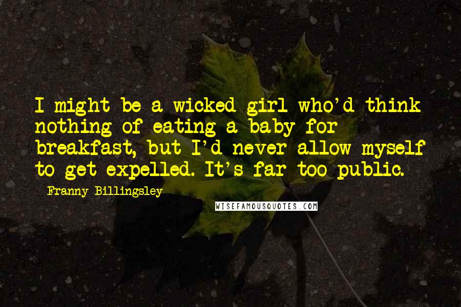 Franny Billingsley quotes: I might be a wicked girl who'd think nothing of eating a baby for breakfast, but I'd never allow myself to get expelled. It's far too public. Franny Billingsley quotes: I might be a wicked girl who'd think nothing of eating a baby for breakfast, but I'd never allow myself to get expelled. It's far too public.