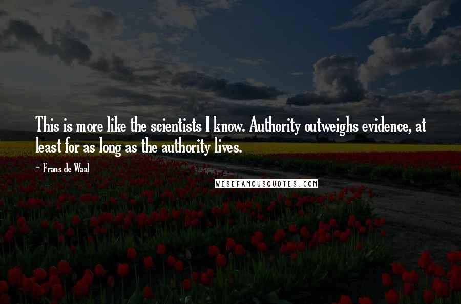 Frans De Waal quotes: This is more like the scientists I know. Authority outweighs evidence, at least for as long as the authority lives. Frans De Waal quotes: This is more like the scientists I know. Authority outweighs evidence, at least for as long as the authority lives.