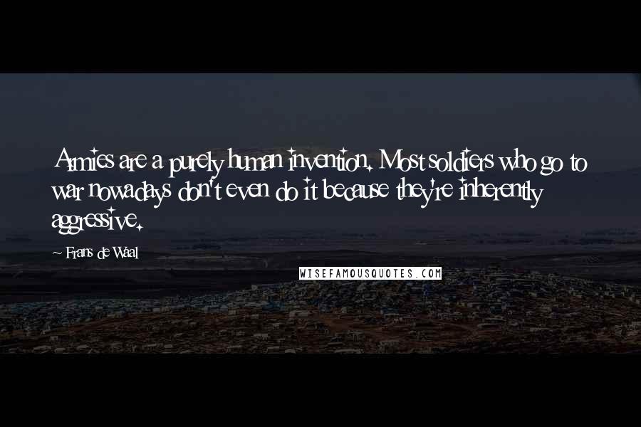Frans De Waal quotes: Armies are a purely human invention. Most soldiers who go to war nowadays don't even do it because they're inherently aggressive. Frans De Waal quotes: Armies are a purely human invention. Most soldiers who go to war nowadays don't even do it because they're inherently aggressive.
