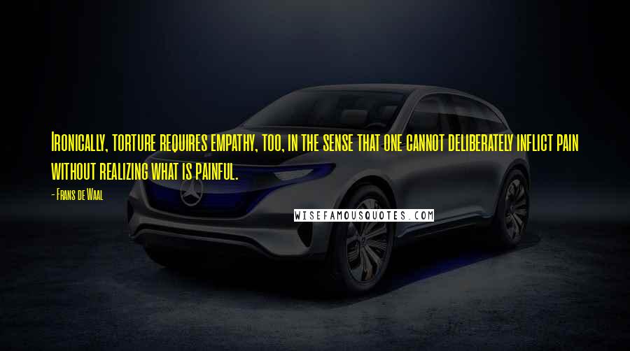 Frans De Waal quotes: Ironically, torture requires empathy, too, in the sense that one cannot deliberately inflict pain without realizing what is painful.