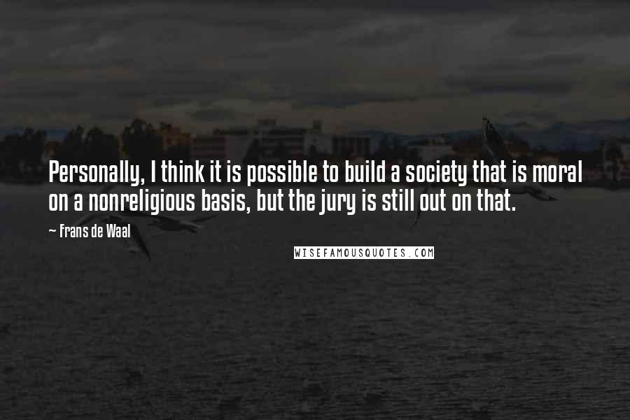 Frans De Waal quotes: Personally, I think it is possible to build a society that is moral on a nonreligious basis, but the jury is still out on that. Frans De Waal quotes: Personally, I think it is possible to build a society that is moral on a nonreligious basis, but the jury is still out on that.