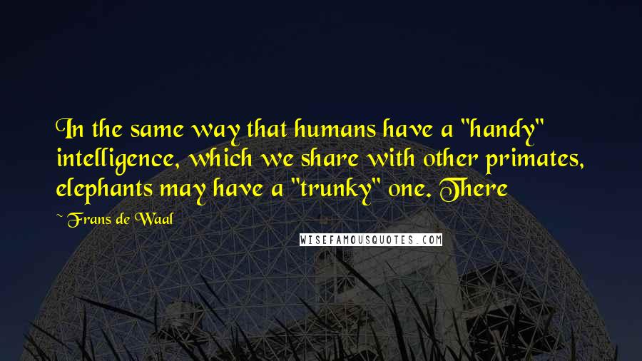 Frans De Waal quotes: In the same way that humans have a "handy" intelligence, which we share with other primates, elephants may have a "trunky" one. There