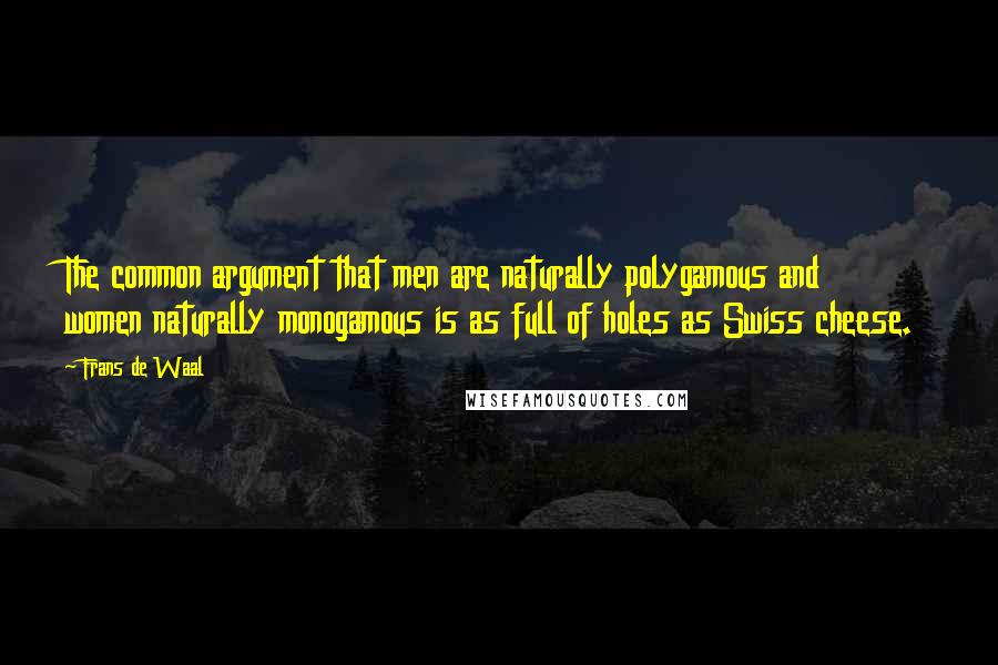 Frans De Waal quotes: The common argument that men are naturally polygamous and women naturally monogamous is as full of holes as Swiss cheese. Frans De Waal quotes: The common argument that men are naturally polygamous and women naturally monogamous is as full of holes as Swiss cheese.