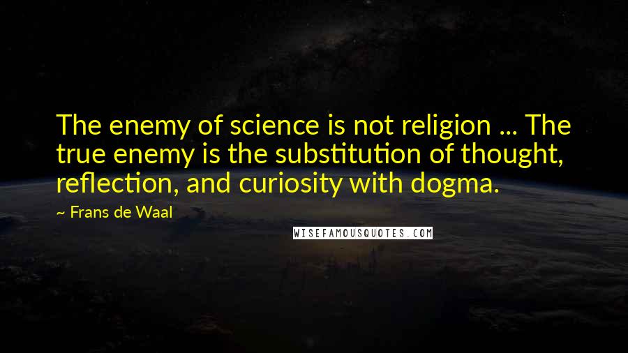 Frans De Waal quotes: The enemy of science is not religion ... The true enemy is the substitution of thought, reflection, and curiosity with dogma. Frans De Waal quotes: The enemy of science is not religion ... The true enemy is the substitution of thought, reflection, and curiosity with dogma.
