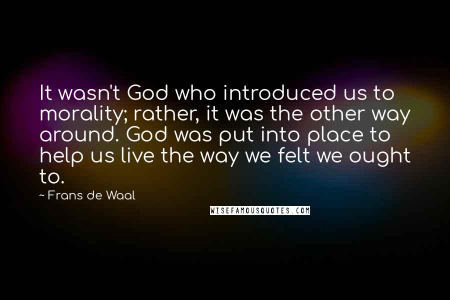 Frans De Waal quotes: It wasn't God who introduced us to morality; rather, it was the other way around. God was put into place to help us live the way we felt we ought Frans De Waal quotes: It wasn't God who introduced us to morality; rather, it was the other way around. God was put into place to help us live the way we felt we ought