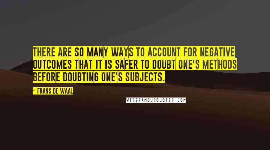 Frans De Waal quotes: There are so many ways to account for negative outcomes that it is safer to doubt one's methods before doubting one's subjects. Frans De Waal quotes: There are so many ways to account for negative outcomes that it is safer to doubt one's methods before doubting one's subjects.