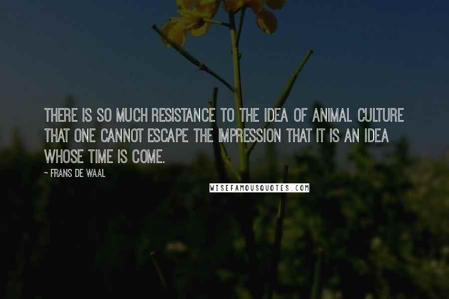 Frans De Waal quotes: There is so much resistance to the idea of animal culture that one cannot escape the impression that it is an idea whose time is come. Frans De Waal quotes: There is so much resistance to the idea of animal culture that one cannot escape the impression that it is an idea whose time is come.