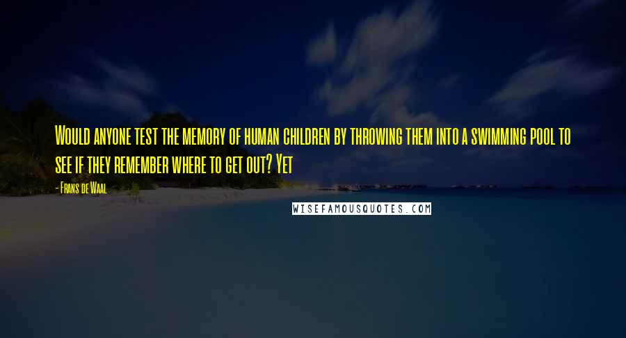 Frans De Waal quotes: Would anyone test the memory of human children by throwing them into a swimming pool to see if they remember where to get out? Yet Frans De Waal quotes: Would anyone test the memory of human children by throwing them into a swimming pool to see if they remember where to get out? Yet