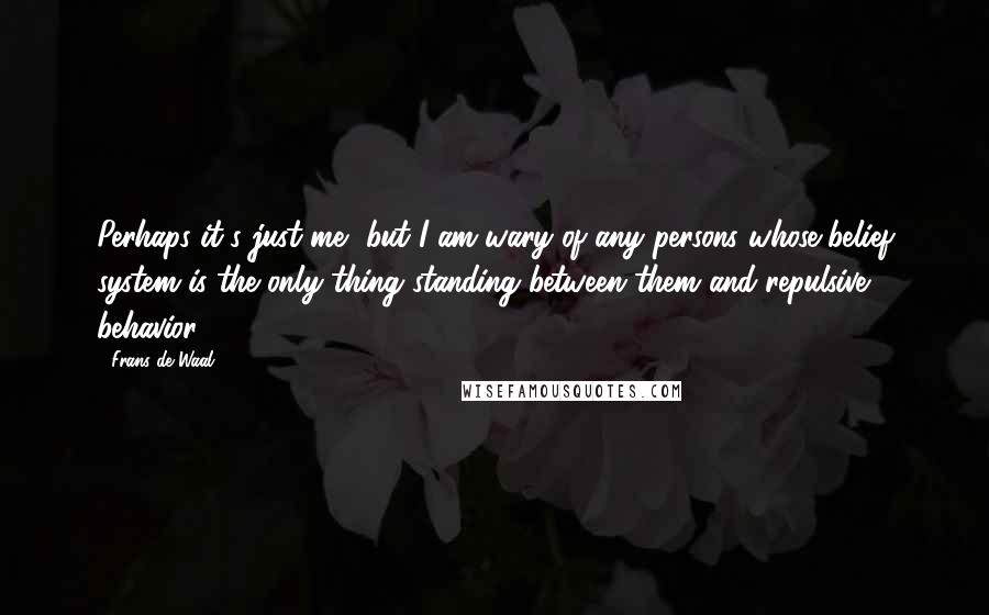Frans De Waal quotes: Perhaps it's just me, but I am wary of any persons whose belief system is the only thing standing between them and repulsive behavior. Frans De Waal quotes: Perhaps it's just me, but I am wary of any persons whose belief system is the only thing standing between them and repulsive behavior.