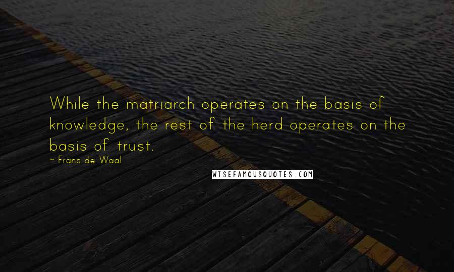 Frans De Waal quotes: While the matriarch operates on the basis of knowledge, the rest of the herd operates on the basis of trust. Frans De Waal quotes: While the matriarch operates on the basis of knowledge, the rest of the herd operates on the basis of trust.