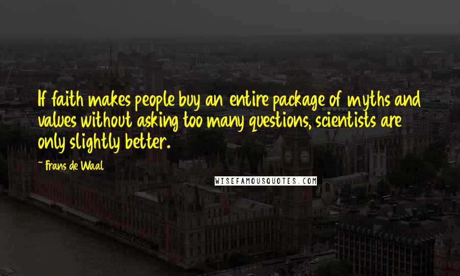Frans De Waal quotes: If faith makes people buy an entire package of myths and values without asking too many questions, scientists are only slightly better. Frans De Waal quotes: If faith makes people buy an entire package of myths and values without asking too many questions, scientists are only slightly better.