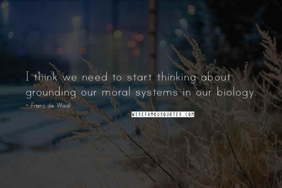 Frans De Waal quotes: I think we need to start thinking about grounding our moral systems in our biology.