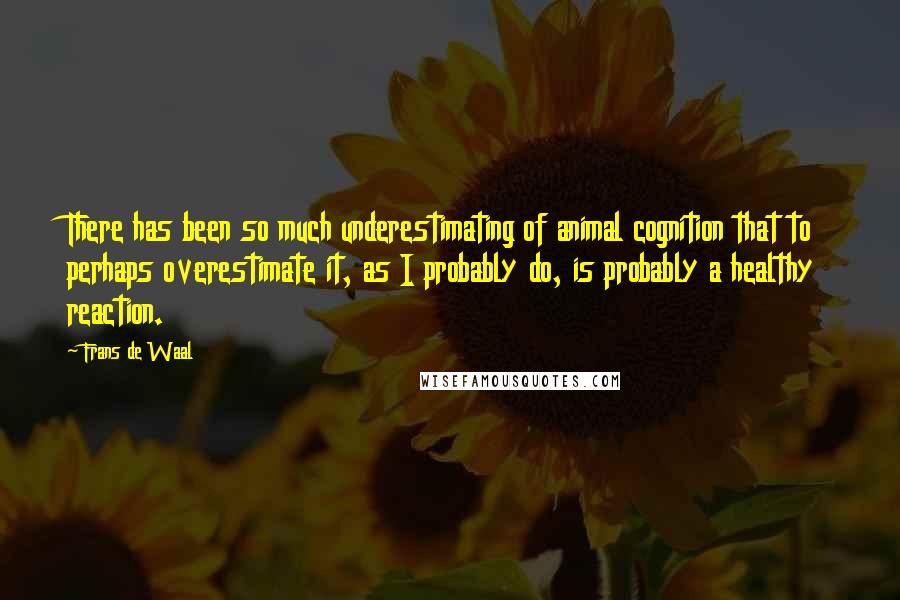 Frans De Waal quotes: There has been so much underestimating of animal cognition that to perhaps overestimate it, as I probably do, is probably a healthy reaction.