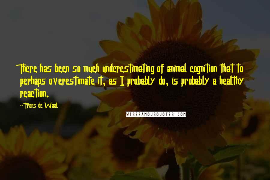 Frans De Waal quotes: There has been so much underestimating of animal cognition that to perhaps overestimate it, as I probably do, is probably a healthy reaction. Frans De Waal quotes: There has been so much underestimating of animal cognition that to perhaps overestimate it, as I probably do, is probably a healthy reaction.