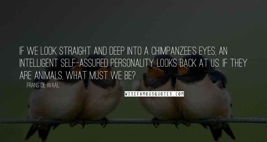Frans De Waal quotes: If we look straight and deep into a chimpanzee's eyes, an intelligent self-assured personality looks back at us. If they are animals, what must we be? Frans De Waal quotes: If we look straight and deep into a chimpanzee's eyes, an intelligent self-assured personality looks back at us. If they are animals, what must we be?