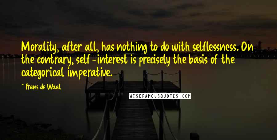 Frans De Waal quotes: Morality, after all, has nothing to do with selflessness. On the contrary, self-interest is precisely the basis of the categorical imperative.