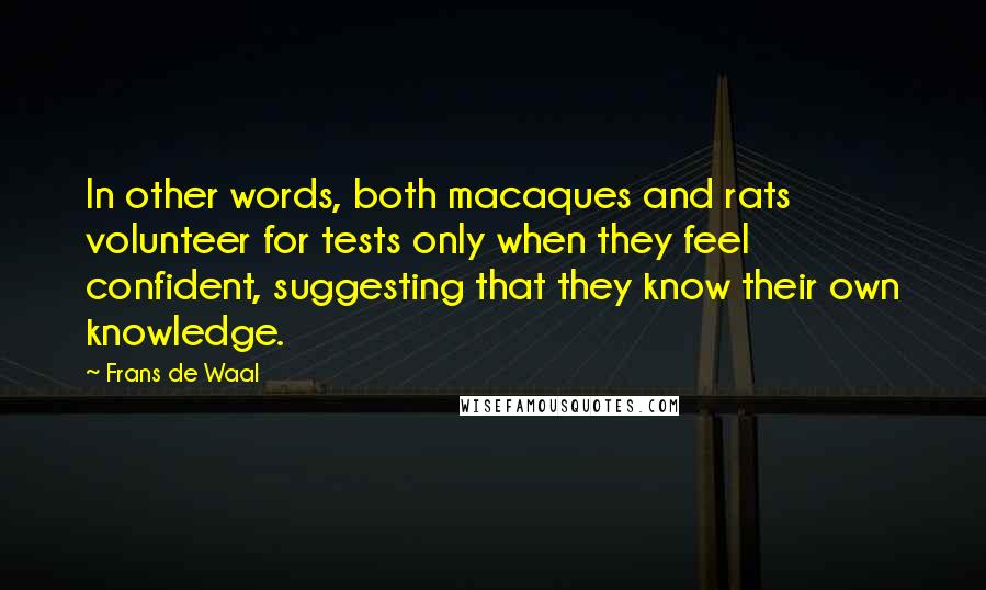 Frans De Waal quotes: In other words, both macaques and rats volunteer for tests only when they feel confident, suggesting that they know their own knowledge. Frans De Waal quotes: In other words, both macaques and rats volunteer for tests only when they feel confident, suggesting that they know their own knowledge.