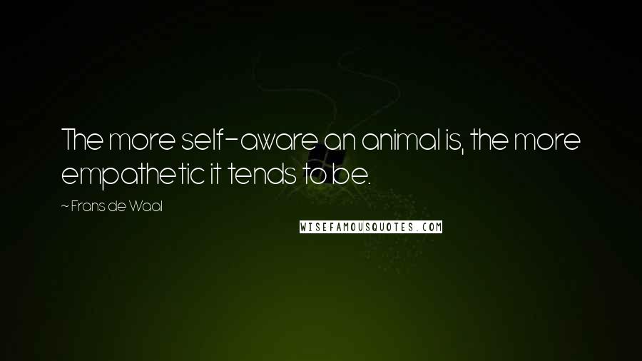 Frans De Waal quotes: The more self-aware an animal is, the more empathetic it tends to be.