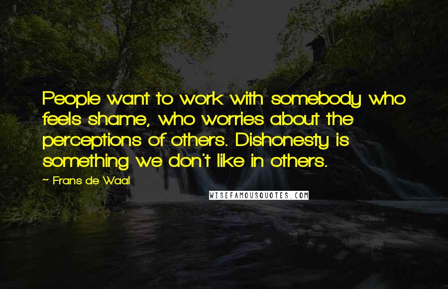 Frans De Waal quotes: People want to work with somebody who feels shame, who worries about the perceptions of others. Dishonesty is something we don't like in others. Frans De Waal quotes: People want to work with somebody who feels shame, who worries about the perceptions of others. Dishonesty is something we don't like in others.