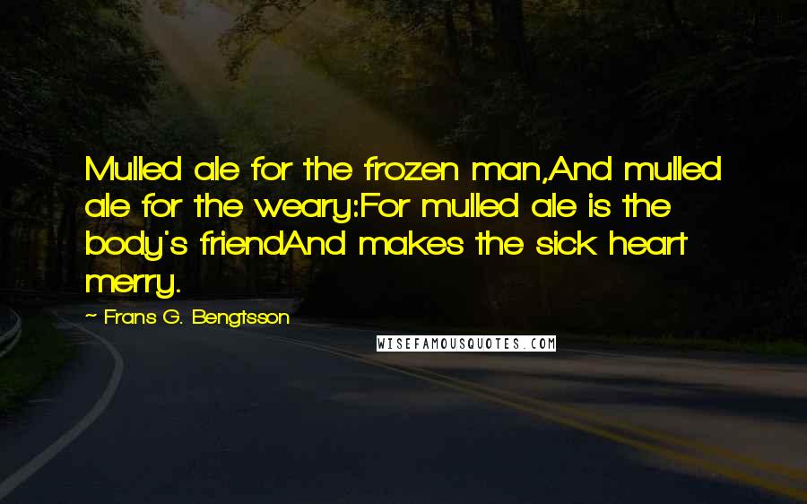 Frans G. Bengtsson quotes: Mulled ale for the frozen man,And mulled ale for the weary:For mulled ale is the body's friendAnd makes the sick heart merry. Frans G. Bengtsson quotes: Mulled ale for the frozen man,And mulled ale for the weary:For mulled ale is the body's friendAnd makes the sick heart merry.
