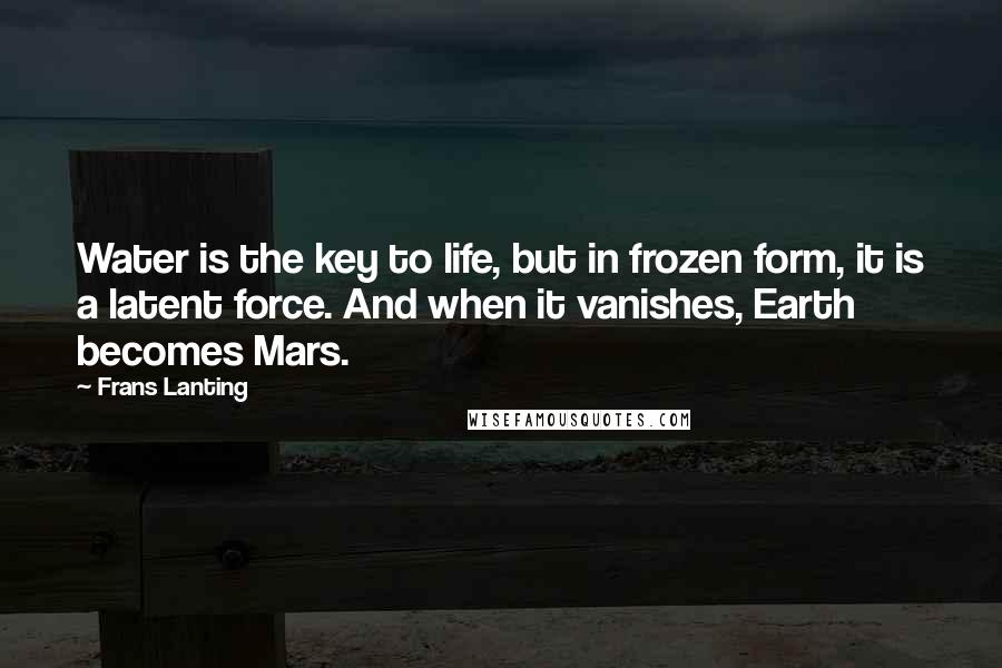 Frans Lanting quotes: Water is the key to life, but in frozen form, it is a latent force. And when it vanishes, Earth becomes Mars. Frans Lanting quotes: Water is the key to life, but in frozen form, it is a latent force. And when it vanishes, Earth becomes Mars.