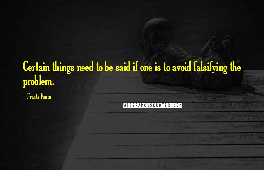 Frantz Fanon quotes: Certain things need to be said if one is to avoid falsifying the problem.