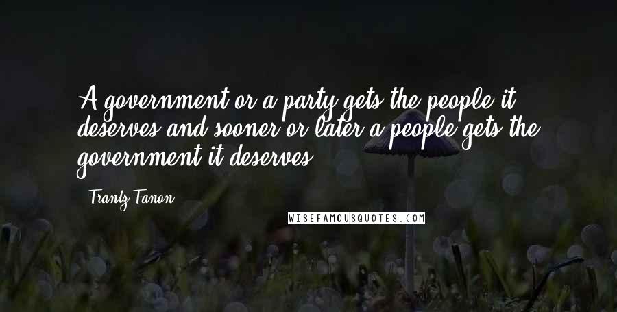 Frantz Fanon quotes: A government or a party gets the people it deserves and sooner or later a people gets the government it deserves.