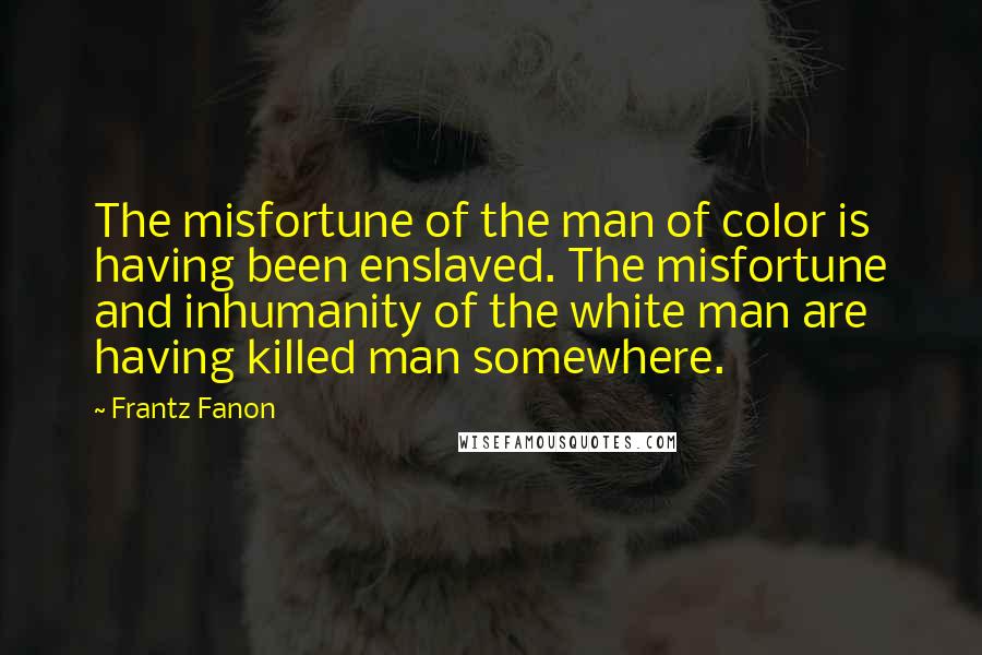 Frantz Fanon quotes: The misfortune of the man of color is having been enslaved. The misfortune and inhumanity of the white man are having killed man somewhere.