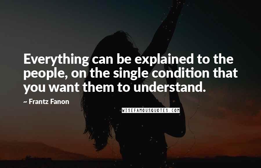 Frantz Fanon quotes: Everything can be explained to the people, on the single condition that you want them to understand.