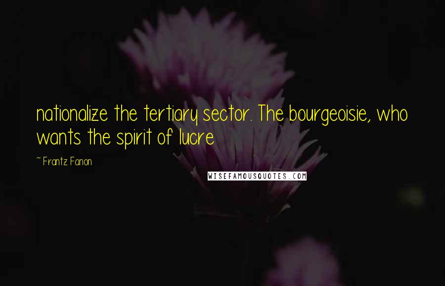 Frantz Fanon quotes: nationalize the tertiary sector. The bourgeoisie, who wants the spirit of lucre